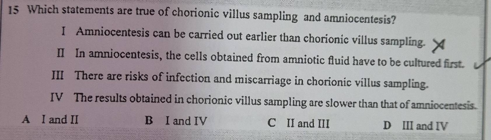 Which statements are true of chorionic villus sampling and amniocentesis?
I Amniocentesis can be carried out earlier than chorionic villus sampling.
II In amniocentesis, the cells obtained from amniotic fluid have to be cultured first.
III There are risks of infection and miscarriage in chorionic villus sampling.
IV The results obtained in chorionic villus sampling are slower than that of amniocentesis
A I and II B I and IV C II and III D III and IV