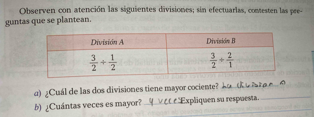 Observen con atención las siguientes divisiones; sin efectuarlas, contesten las pre-
guntas que se plantean.
a) ¿Cuál de las dos divisiones tiene mayor cociente?_
b) ¿Cuántas veces es mayor? _Expliquen su respuesta._