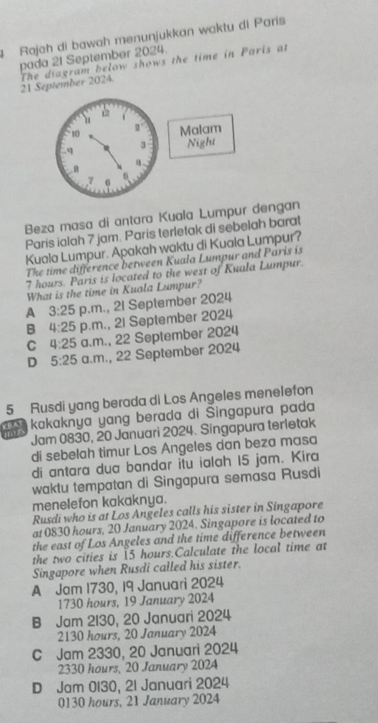 Rajah di bawah menunjukkan waktu di Paris
pada 21 September 2024.
The diagram below shows the time in Paris at
21 September 2024.
Beza masa di antara Kuala Lumpur dengan
Paris ialah 7 jam. Paris terletak di sebelah barat
Kuala Lumpur. Apakah waktu di Kuala Lumpur?
The time difference between Kuala Lumpur and Páris is
7 hours. Paris is located to the west of Kuala Lumpur.
What is the time in Kuala Lumpur?
A 3:25 p.m., 21 September 2024
B 4:25 p.m., 2l September 2024
C 4:25 a.m., 22 September 2024
D 5:25 a.m., 22 September 2024
5 Rusdi yang berada di Los Angeles menelefon
kakaknya yang berada di Singapura pada
Jam 0830, 20 Januari 2024. Singapura terletak
di sebelah timur Los Angeles dan beza masa
di antara dua bandar itu ialah 15 jam. Kira
waktu tempatan di Singapura semasa Rusdi
menelefon kakaknya.
Rusdi who is at Los Angeles calls his sister in Singapore
at 0830 hours, 20 January 2024. Singapore is located to
the east of Los Angeles and the time difference between
the two cities is 15 hours.Calculate the local time at
Singapore when Rusdi called his sister.
A Jam 1730, 19 Januari 2024
1730 hours, 19 January 2024
B Jam 2130, 20 Januari 2024
2130 hours, 20 January 2024
C Jam 2330, 20 Januari 2024
2330 hours, 20 January 2024
D Jam 0130, 21 Januari 2024
0130 hours, 21 January 2024