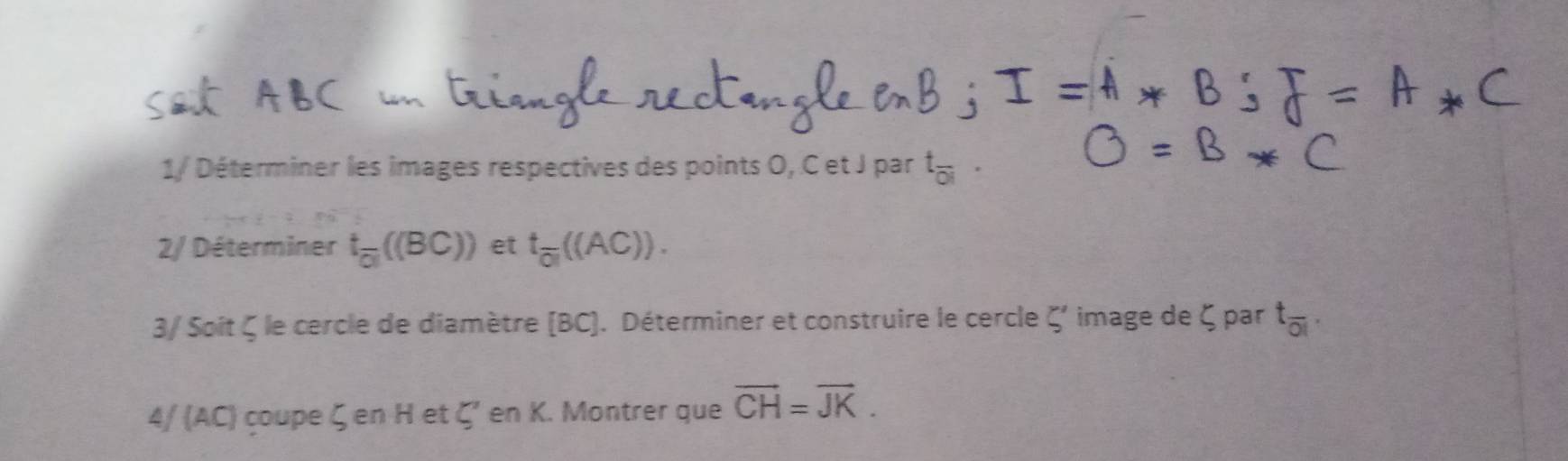 1/ Déterminer les images respectives des points O, C et J par t_overline OI
2/ Déterminer t_overline oll((BC)) et t_overline ol((AC))). 
3/ Soit ζ le cercle de diamètre (BC). Déterminer et construire le cercle 5' image de ζ par t_overline OI. 
4/ (AC) çoupe ζen H et ζ' en K. Montrer que overline CH=overline JK.