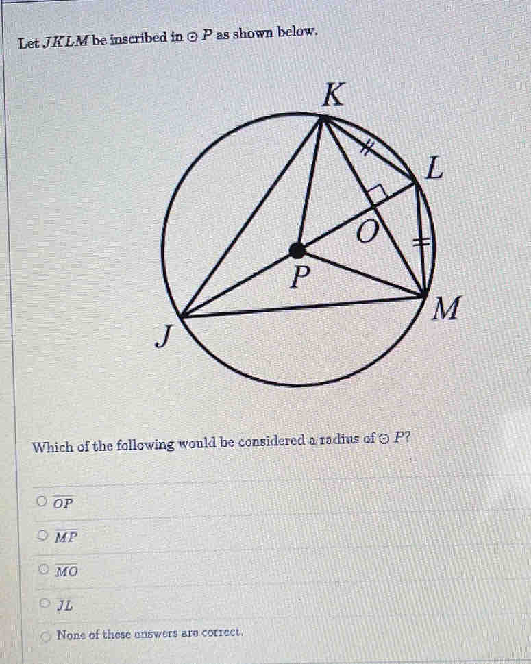Let JKLM be inscribed in ⊙P as shown below.
Which of the following would be considered a radius of ⊙ P?
overline OP
overline MP
overline MO
JL
None of these unswers are correct.