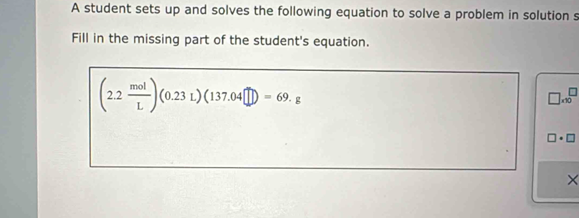 A student sets up and solves the following equation to solve a problem in solution s 
Fill in the missing part of the student's equation.
(2.2 mol/L )(0.23L)(137.04□ )=69.g
□ * 10^□
□ · □
×