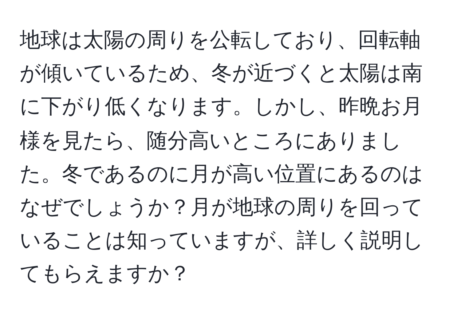 地球は太陽の周りを公転しており、回転軸が傾いているため、冬が近づくと太陽は南に下がり低くなります。しかし、昨晩お月様を見たら、随分高いところにありました。冬であるのに月が高い位置にあるのはなぜでしょうか？月が地球の周りを回っていることは知っていますが、詳しく説明してもらえますか？