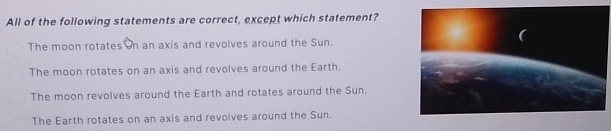 All of the following statements are correct, except which statement?
The moon rotates n an axis and revolves around the Sun.
The moon rotates on an axis and revolves around the Earth.
The moon revolves around the Earth and rotates around the Sun.
The Earth rotates on an axis and revolves around the Sun.