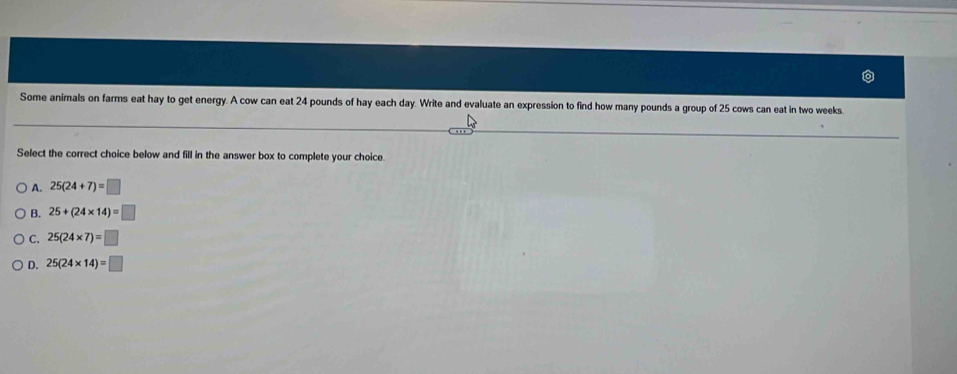 Some animals on farms eat hay to get energy. A cow can eat 24 pounds of hay each day. Write and evaluate an expression to find how many pounds a group of 25 cows can eat in two weeks
Select the correct choice below and fill in the answer box to complete your choice.
A. 25(24+7)=□
B. 25+(24* 14)=□
C. 25(24* 7)=□
D. 25(24* 14)=□
