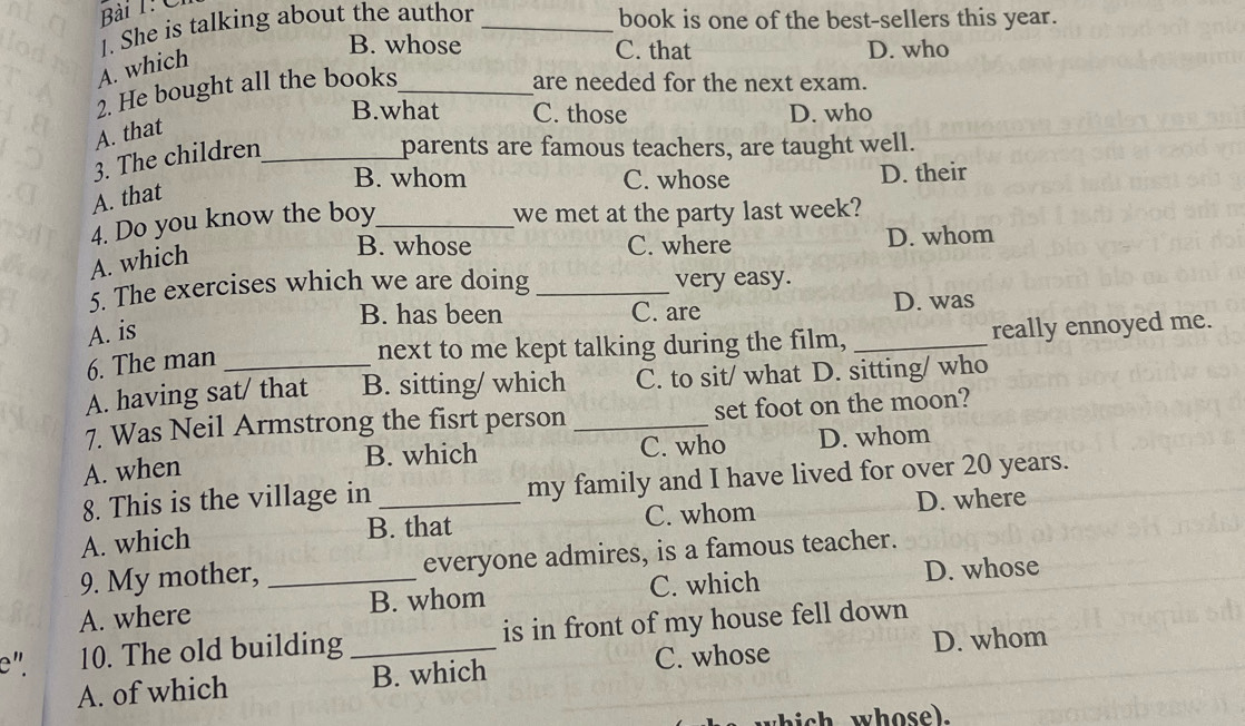 She is talking about the author _book is one of the best-sellers this year.
B. whose C. that D. who
A. which
2. He bought all the books_
are needed for the next exam.
B.what C. those D. who
A. that
3. The children_
parents are famous teachers, are taught well.
B. whom C. whose D. their
A. that
4. Do you know the boy_
we met at the party last week?
B. whose C. where D. whom
A. which
5. The exercises which we are doing _very easy.
B. has been C. are D. was
A. is _really ennoyed me.
6. The man
next to me kept talking during the film,
A. having sat/ that B. sitting/ which C. to sit/ what D. sitting/ who
7. Was Neil Armstrong the fisrt person _set foot on the moon?
A. when B. which C. who D. whom
8. This is the village in my family and I have lived for over 20 years.
A. which B. that C. whom D. where
9. My mother, everyone admires, is a famous teacher.
A. where _B. whom C. which D. whose
e". 10. The old building _is in front of my house fell down
A. of which B. which C. whose D. whom
s whose).