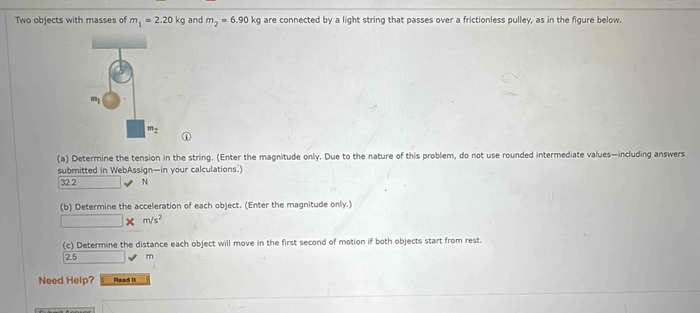 Two objects with masses of m_1=2.20kg and m_2=6.90kg are connected by a light string that passes over a frictionless pulley, as in the figure below.
D
(a) Determine the tension in the string. (Enter the magnitude only. Due to the nature of this problem, do not use rounded intermediate values—including answers
submitted in WebAssign—in your calculations.)
32.2 N
(b) Determine the acceleration of each object. (Enter the magnitude only.)
r= □ /□   m/s^2
(c) Determine the distance each object will move in the first second of motion if both objects start from rest.
2.5 m
Need Help? Read It