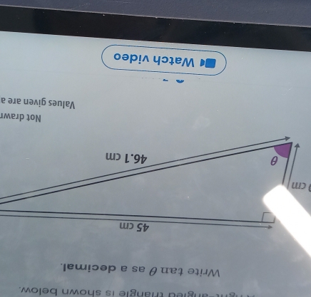 angled triangle is shown below. 
Write tanθ as a decimal. 
Not drawr 
Values given are a 
Watch video