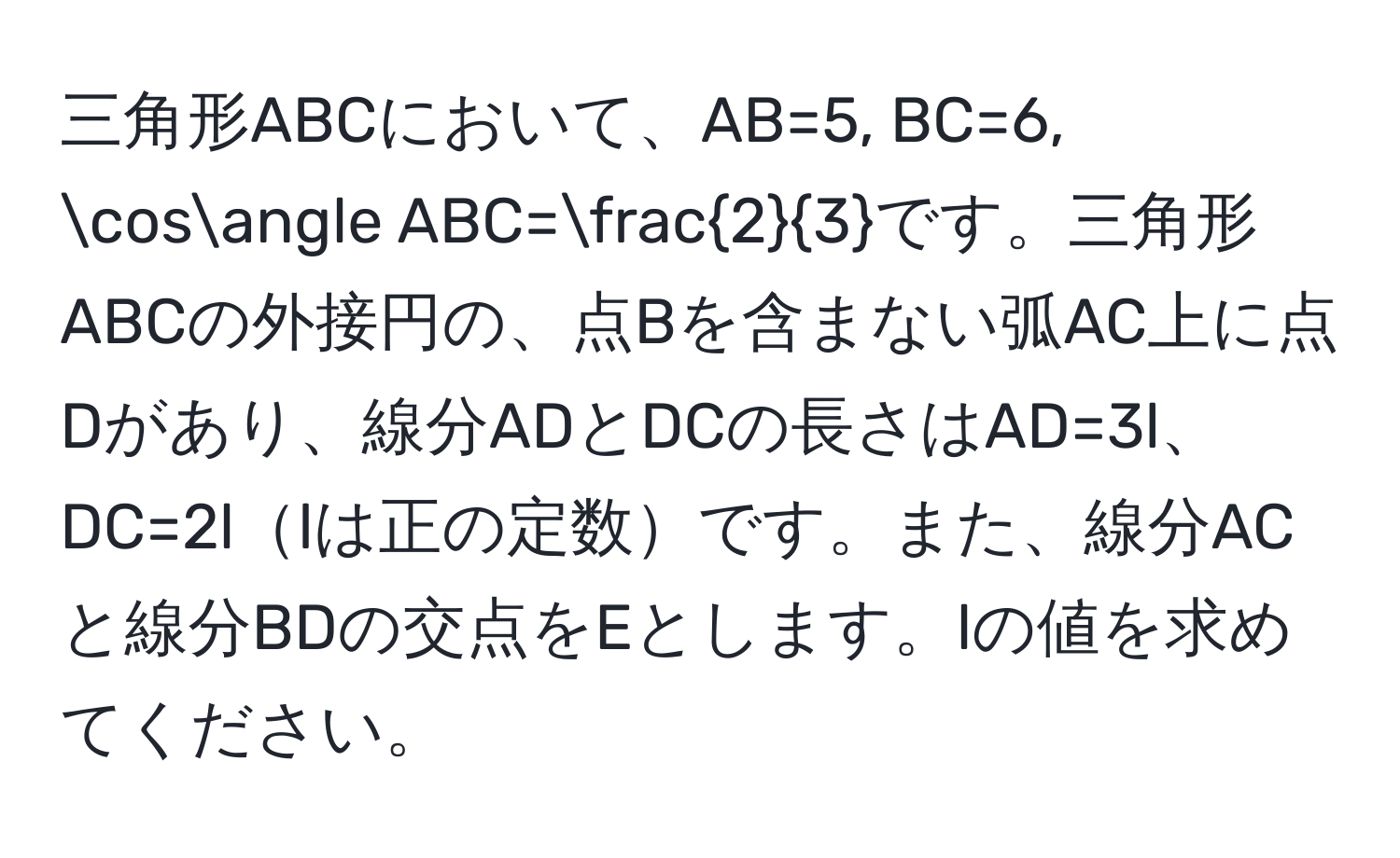 三角形ABCにおいて、AB=5, BC=6, cos∠ ABC= 2/3 です。三角形ABCの外接円の、点Bを含まない弧AC上に点Dがあり、線分ADとDCの長さはAD=3l、DC=2llは正の定数です。また、線分ACと線分BDの交点をEとします。lの値を求めてください。