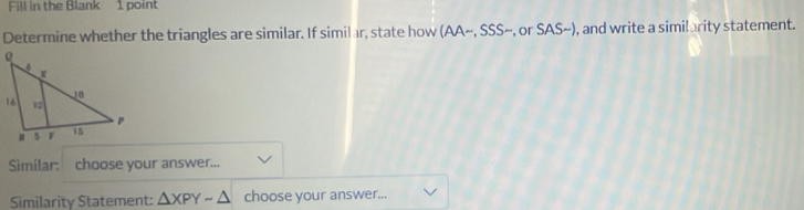 Fill in the Blank 1 point 
Determine whether the triangles are similar. If similar, state how (AA~, SSS~, or SAS~), and write a similarity statement. 
Similar: choose your answer... 
Similarity Statement: △ XPYsim △ choose your answer...