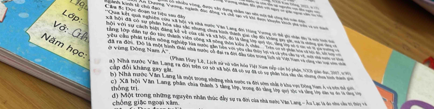 KXB Kim Đồng, 2022, i11)
hc ta côn tôn tại nguyên von dên ngày  n 
ể Vương nhâm đổi phố với ngay cư giác ngoai văm lác hổ
Câu 5: Đọc đoạn tư liệu sau đây
Cn có nhiều vòng, được xây dựng nhằm tạo nên một thể công thủ mên diện
_ngành kinh tế chủ đạo.  An Dương Vương, ngành đúc đồng và chế tạo vũ khi được khuyển khích phả triên và vo thành
**Qua kết quả nghiên cứu xã hội và nhà nước Văn Lang đời Hùng Vương có thể ghi nhận đây là một hình thời
Lớp: xã hội đã có sự phân hóa sâu sắc nhưng chưa hình thành giai cập đổi kháng gay gát, mã là những gia tàng c
hội với sự cách biệt đáng kẻ về của cái và xã hội, đó là tầng lớp quý tộc, tăng lớp sô tí tác nố lý ca tờn
Vở:_ _ tằng lớp dân tự do tức thành viên công xã nông thôn kiểu Á châu.... Trên cơ sở phân hóa xã hội đó, kết l 
Năm học:
yêu cầu phát triển nông nghiệp lùa nước gân liên với yêu cầu thủy lợi và cả yêu cầu tự vệ, một nhà nước vơ kn
ở vùng Đông Nam Á'',
đã ra đời. Đó là một hình thái nhà nước có đại ra đời đầu tiên trong lịch sử Việt Nam và cũng vào loại sớm nhất
(Phan Huy Lê, Lịch sử và văn hóa Việt Nam tiếp cận bộ phận, NXB giáo dục, 2007, 1190)
cấp đối kháng gay gất
a) Nhà nước Văn Lang ra đời trên cơ sở xã hội đã có sự đã có sự phần hóa sâu sắc nhưng chưa hình thành gin
b) Nhà nước Văn Lang là một trong những nhà nước ra đời sớm nhật ở khu vực Động Nam Á và trên thể gii
c) Xã hội Văn Lang phân chia thành 3 tầng lớp, trong đó tảng lớp quý tộc và tàng lớp dân tư đo là tằng lớp
thống trị.
d) Một trong những nguyên nhân thúc đầy sự ra đời của nhà nước Văn Lang - Âu Lạc là đo nhu cầu trị thủy và
chống giặc ngoại xâm.