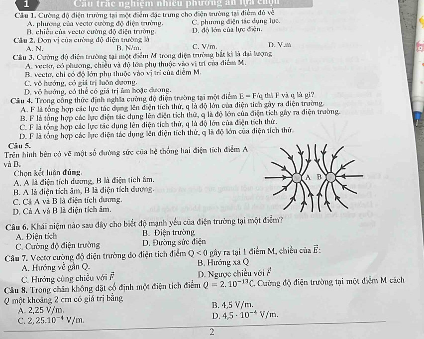 Câu trác nghiệm nhiều phương ăn lựa chộn
Câu 1. Cường độ điện trường tại một điểm đặc trưng cho điện trường tại điểm đó về
A. phương của vectơ cường độ điện trường. C. phương diện tác dụng lực.
B. chiều của vectơ cường độ điện trường. D. độ lớn của lực điện.
Câu 2. Đơn vị của cường độ điện trường là D. V.m
A. N. B. N/m. C. V/m.
Câu 3. Cường độ điện trường tại một điểm M trong điện trường bất kì là đại lượng
A. vectơ, có phương, chiều và độ lớn phụ thuộc vào vị trí của điểm M.
B. vectơ, chỉ có độ lớn phụ thuộc vào vị trí của điểm M.
C. vô hướng, có giá trị luôn dương.
D. vô hướng, có thể có giá trị âm hoặc dương.
Câu 4. Trong công thức định nghĩa cường độ điện trường tại một điểm E=F/q thì F và q là gì?
A. F là tổng hợp các lực tác dụng lên điện tích thử, q là độ lớn của điện tích gây ra điện trường.
B. F là tổng hợp các lực điện tác dụng lên điện tích thử, q là độ lớn của điện tích gây ra điện trường.
C. F là tổng hợp các lực tác dụng lên điện tích thử, q là độ lớn của điện tích thử.
D. F là tổng hợp các lực điện tác dụng lên điện tích thử, q là độ lớn của điện tích thử.
Câu 5.
Trên hình bên có vẽ một số đường sức của hệ thống hai điện tích điểm A
và B.
Chọn kết luận đúng.
A. A là điện tích dương, B là điện tích âm.
B. A là điện tích âm, B là điện tích dương.
C. Cả A và B là điện tích dương.
D. Cả A và B là điện tích âm.
Câu 6. Khái niệm nào sau đây cho biết độ mạnh yếu của điện trường tại một điểm?
A. Điện tích B. Điện trường
C. Cường độ điện trường D. Đường sức điện
Câu 7. Vectơ cường độ điện trường do điện tích điểm Q<0</tex> gây ra tại 1 điểm M, chiều của vector E:
A. Hướng về gần Q. B. Hướng xaQ
C. Hướng cùng chiều với vector F D. Ngược chiều với vector F
Câu 8. Trong chân không đặt cố định một điện tích điểm Q=2.10^(-13)C 1. Cường độ điện trường tại một điểm M cách
Q một khoảng 2 cm có giá trị bằng
A. 2,25 V/m. B. 4,5 V/m.
C. 2,25.10^(-4)V/m.
D. 4,5· 10^(-4)V/m.
2