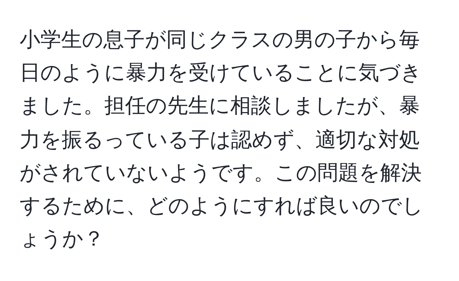 小学生の息子が同じクラスの男の子から毎日のように暴力を受けていることに気づきました。担任の先生に相談しましたが、暴力を振るっている子は認めず、適切な対処がされていないようです。この問題を解決するために、どのようにすれば良いのでしょうか？