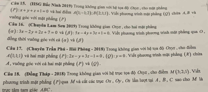 (HSG Bắc Ninh 2019) Trong không gian với hệ tọa độ Oxyz , cho mặt phẳng 
(P): x+y+z+1=0 và hai điểm A(1;-1;2); B(2;1;1). Viết phương trình mặt phẳng (Q) chứa A, B và 
vuông góc với mặt phẳng (P) 
Câu 16. (Chuyên Lam Sơn 2019) Trong không gian Oxyz , cho hai mặt phẳng 
(a): 3x-2y+2z+7=0 và (β): 5x-4y+3z+1=0. Viết phương trình phương trình mặt phẳng qua O , 
đồng thời vuông góc với cả (α) và (β) 
Câu 17. (Chuyên Trần Phú - Hải Phòng - 2018) Trong không gian với hệ tọa độ Oxyz , cho điểm
A(1;1;1) và hai mặt phẳng (P): 2x-y+3z-1=0 ,(2): y=0. Viết phương trình mặt phẳng (R) chứa 
A , vuông góc với cả hai mặt phẳng (P) và (Q). 
Câu 18. (Đồng Tháp - 2018) Trong không gian với hệ trục tọa độ Oxyz , cho điểm M(3;2;1). Viết 
phương trình mặt phẳng (P) qua M và cắt các trục Ox , Oy, Oz lần lượt tại A, B, C sao cho M là 
trực tâm tam giác ABC.