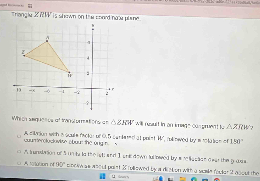 016688/a528262b-cfa2-303d-a46c-623aa78bd6a8/be0=
uged backmarks 
Triangle ZRW is shown on the coordinate plane.
Which sequence of transformations on △ ZRW will result in an image congruent to △ ZRW ?
A dilation with a scale factor of 0.5 centered at point W, followed by a rotation of 180°
counterclockwise about the origin.
A translation of 5 units to the left and 1 unit down followed by a reflection over the y-axis.
A rotation of 90° clockwise about point 2 followed by a dilation with a scale factor 2 about the
Search