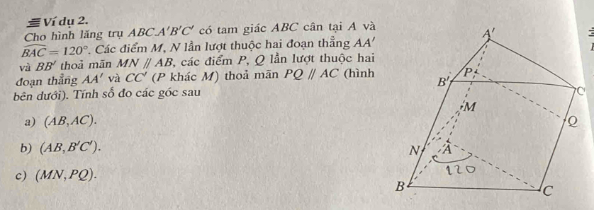 Ví dụ 2.
Cho hình lăng trụ ABC.A'B'C' có tam giác ABC cân tại A và
widehat BAC=120°. Các điểm M, N lần lượt thuộc hai đoạn thẳng AA'
và BB' thoả mān MNparallel AB C, các điểm P, Q lần lượt thuộc hai
đoạn thẳng AA' và CC' (P khác M) thoả mãn PQ//AC (hình
bên dưới). Tính số đo các góc sau
a) (AB,AC).
b) (AB,B'C').
c) (MN,PQ).