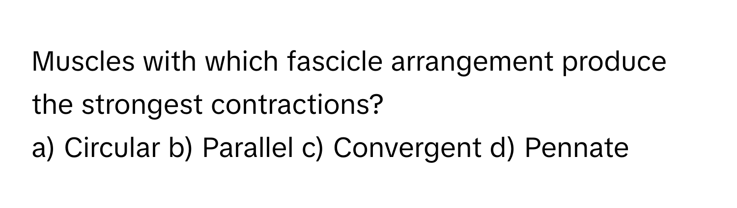 Muscles with which fascicle arrangement produce the strongest contractions?
a) Circular  b) Parallel  c) Convergent  d) Pennate