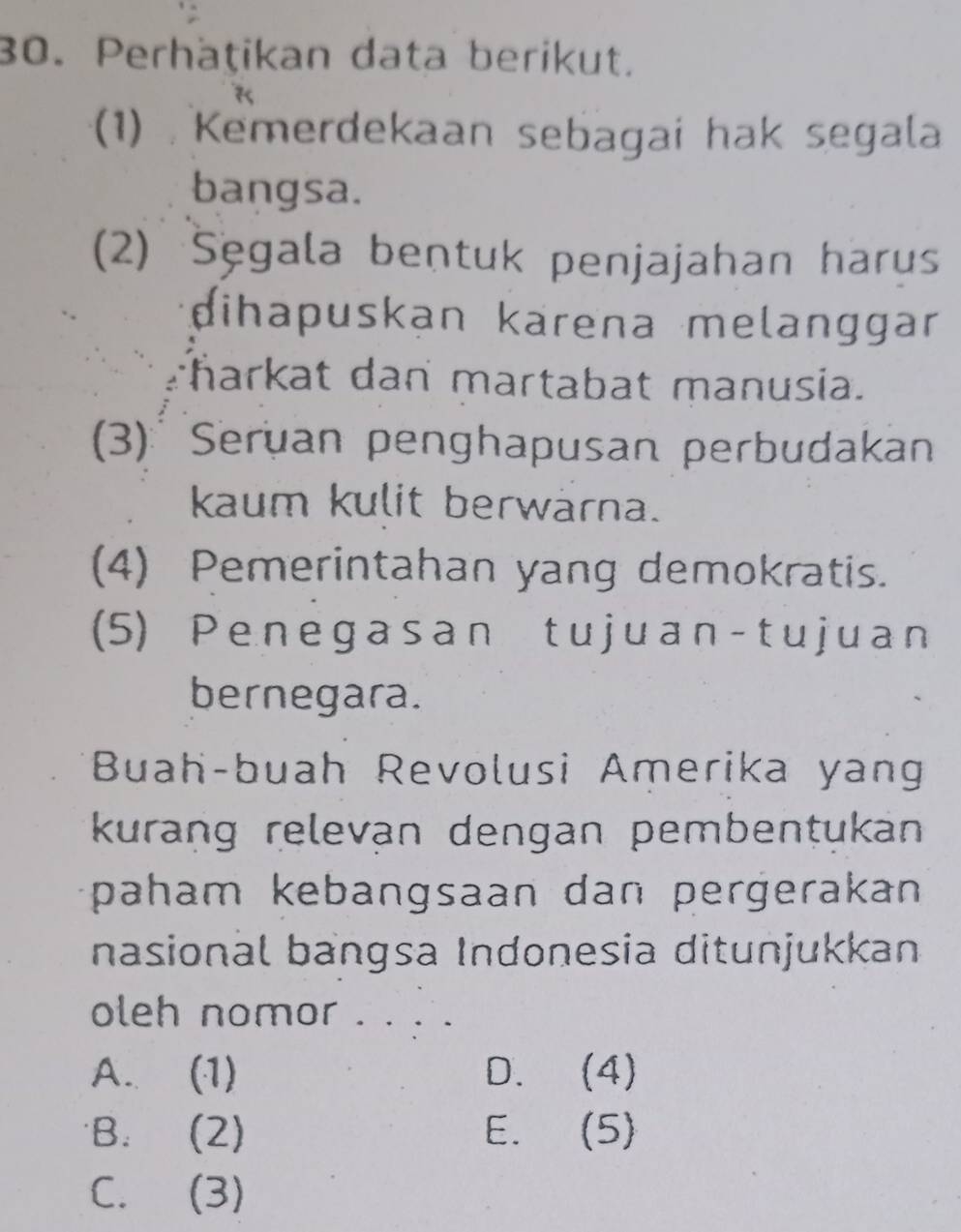 Perhäṭikan data berikut.
(1) Kemerdekaan sebagai hak segala
bangsa.
(2) Sęgala bentuk penjajahan harus
dihapuskan karena melanggar
harkat dan martabat manusia.
(3) Seruan penghapusan perbudakan
kaum kulit berwärna.
(4) Pemerintahan yang demokratis.
(5) Penegasan tujuan- tujuan
bernegara.
Buah-buah Revolusi Amerika yang
kuraṇg relevạn dengan pembentukan
paham kebangsaan dan pergerakan
nasional bangsa Indonesia ditunjukkan
oleh nomor . . . .
A. (1) D. (4)
B. (2) E. (5)
C. (3)