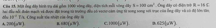 Một ống dây hình trụ dài gồm 1000 vòng dây, diện tích mỗi vòng dây S=100cm^2. Ông dây có điện trở R=16C
hai đầu nối đoản mạch và được đặt trong từ trường đều có vectơ cảm ứng từ song song với trục của ống dây và có độ lớn tăn;
đều 10^(-2) T/s. Công suất tôa nhiệt của ống dây là
A. 200(mu W). B. 680(mu W). C. 1000(mu W). D. 625(mu W).