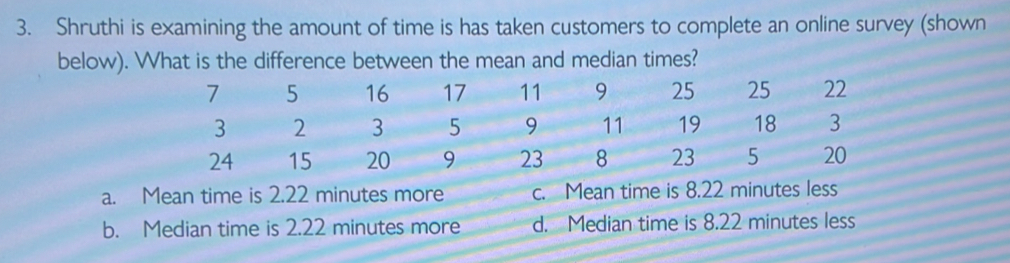 Shruthi is examining the amount of time is has taken customers to complete an online survey (shown
bimes?
b. Median time is 2.22 minutes more d. Median time is 8.22 minutes less