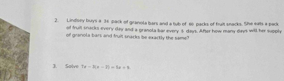 Lindsey buys a 24 pack of granola bars and a tub of 60 packs of fruit snacks. She eats a pack 
of fruit snacks every day and a granola bar every 5 days. After how many days will her supply 
of granola bars and fruit snacks be exactly the same? 
3. Solve 7x-3(x-2)=5x+9.