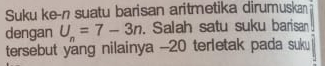 Suku ke-n suatu barisan aritmetika dirumuskan 
dengan U_n=7-3n. Salah satu suku barisan 
tersebut yang nilainya -- 20 terletak pada suku