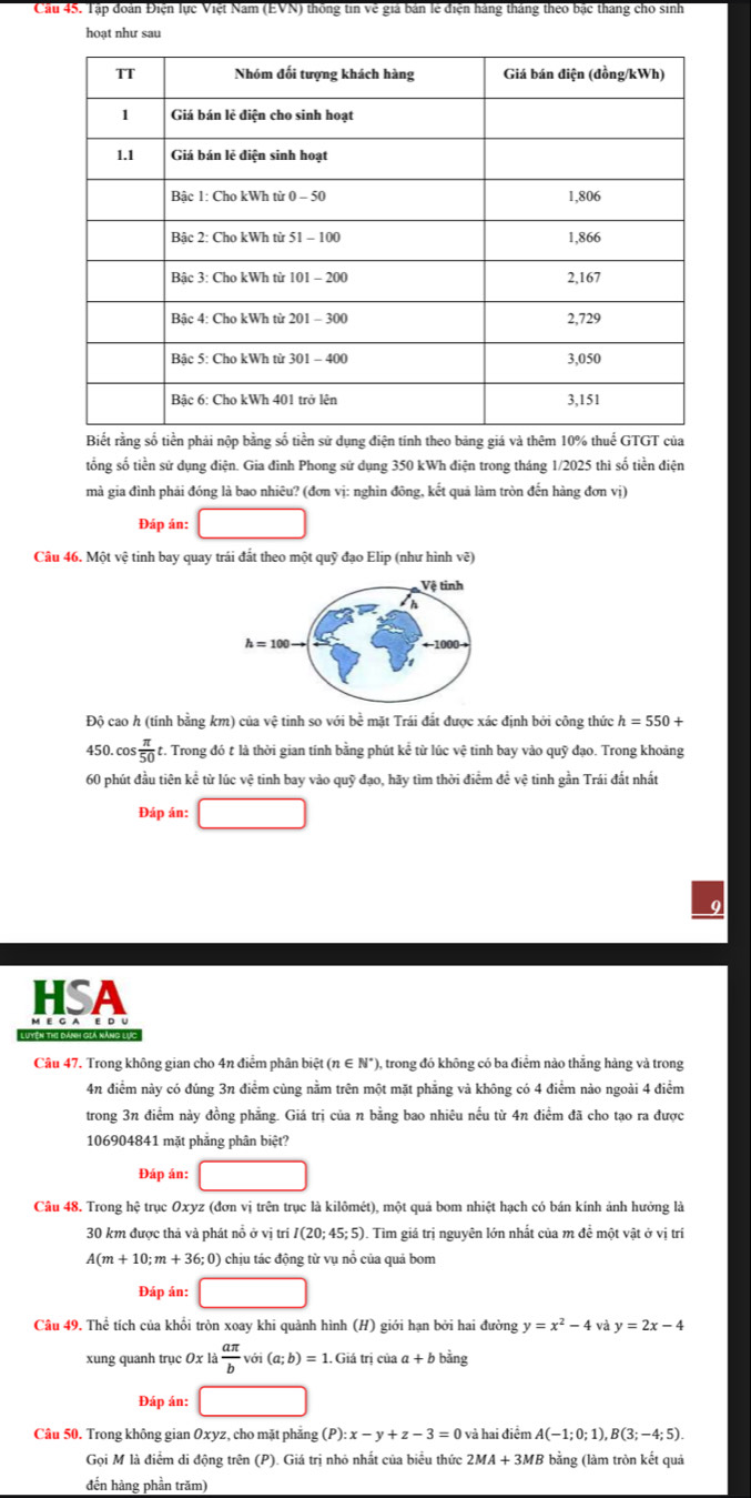 Cầu 45. Tập đoàn Điện lực Việt Nam (EVN) thống tin về giả bản lẻ điện hàng tháng theo bắc tháng cho sinh
hoạt như sau
Biết rằng số tiền phải nộp bằng số tiền sử dụng điện tính theo bảng giá và thêm 10% thuế GTGT của
tổng số tiền sử dụng điện. Gia đinh Phong sử dụng 350 kWh điện trong tháng 1/2025 thì số tiền điện
mà gia đình phải đóng là bao nhiêu? (đơn vị: nghìn đông, kết quả làm tròn đến hàng đơn vị)
Đáp án: □
Câu 46. Một vệ tinh bay quay trái đất theo một quỹ đạo Elip (như hình vẽ)
Độ cao h (tính bằng km) của vệ tinh so với bề mặt Trái đắt được xác định bởi công thức h=550+
450. cos  π /50  t. Trong đó t là thời gian tính bằng phút kể từ lúc vệ tinh bay vào quỹ đạo. Trong khoảng
60 phút đầu tiên kể từ lúc vệ tinh bay vào quỹ đạo, hãy tìm thời điểm đề vệ tinh gần Trái đắt nhất
Đáp án: □
HSA
Câu 47. Trong không gian cho 4n điểm phân biệt (n ∈ N° ), trong đó không có ba điểm nào thắng hàng và trong
4n điểm này có đúng 3n điểm cùng nằm trên một mặt phẳng và không có 4 điểm nào ngoài 4 điểm
trong 3n điểm này đồng phẳng. Giá trị của n bằng bao nhiêu nếu từ 4n điểm đã cho tạo ra được
106904841 mặt phẳng phân biệt?
Đáp án: □
Câu 48. Trong hệ trục Oxyz (đơn vị trên trục là kilômét), một quả bom nhiệt hạch có bán kính ảnh hưởng là
30 km được thả và phát nổ ở vị trí I(20;45;5). Tìm giá trị nguyên lớn nhất của m đề một vật ở vị trí
A(m+10;m+36;0) chịu tác động từ vụ nổ của quả bom
Đáp án: □
Câu 49. Thể tích của khổi tròn xoay khi quảnh hình (H) giới hạn bởi hai đường y=x^2-4 và y=2x-4
xung quanh trục Oxla aπ /b voi(a;b)=1.Giatriciaa+b bằng
Đáp án: □
Câu 50. Trong không gian Oxyz, cho mặt phẳng (P):x-y+z-3=0 và hai điểm A(-1;0;1),B(3;-4;5).
Gọi M là điểm di động trên (P). Giá trị nhỏ nhất của biểu thức 2MA+3MB bằng (làm tròn kết quả
đến hàng phần trăm)