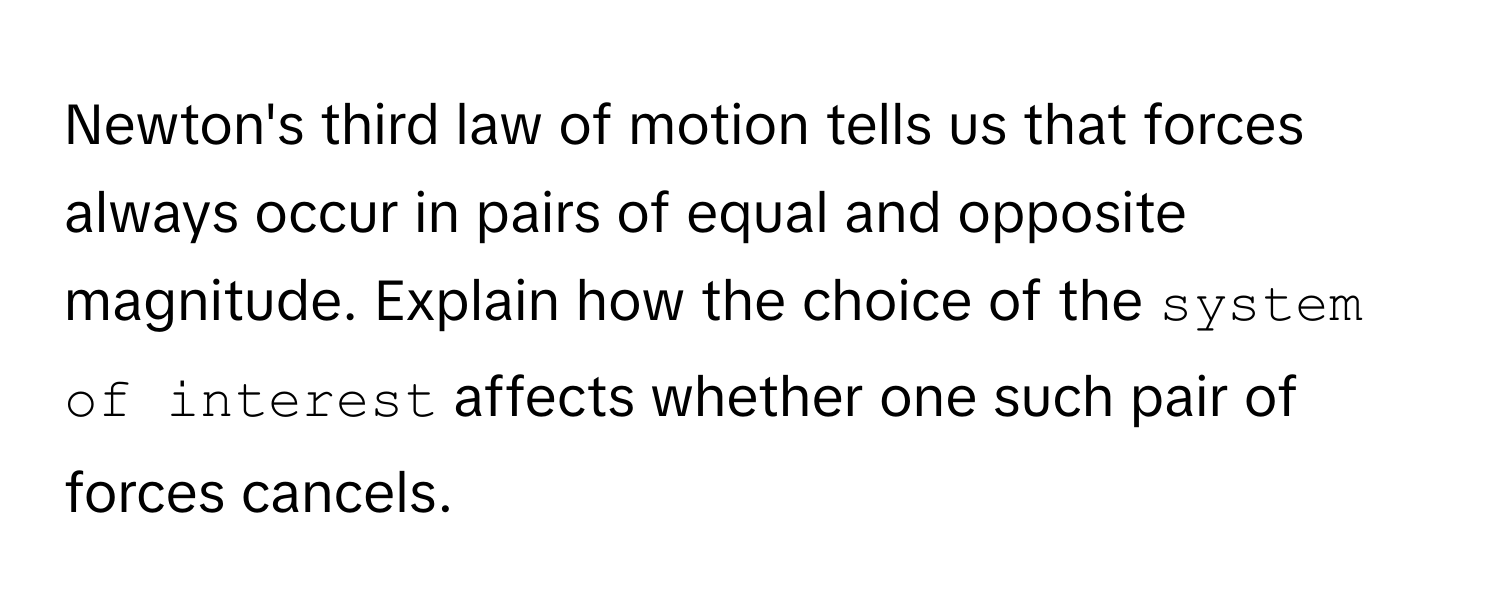 Newton's third law of motion tells us that forces always occur in pairs of equal and opposite magnitude. Explain how the choice of the `system of interest` affects whether one such pair of forces cancels.