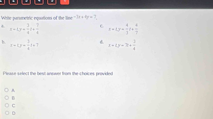 Write parametric equations of the line -3x+4y=7.
C.
a. x=t, y= 3/4 t+ 7/4  x=t, y= 4/3 t+ 4/7 
d.
b. x=t, y= 3/4 t+7 x=t, y=7t+ 3/4 
Please select the best answer from the choices provided
A
B
C
D