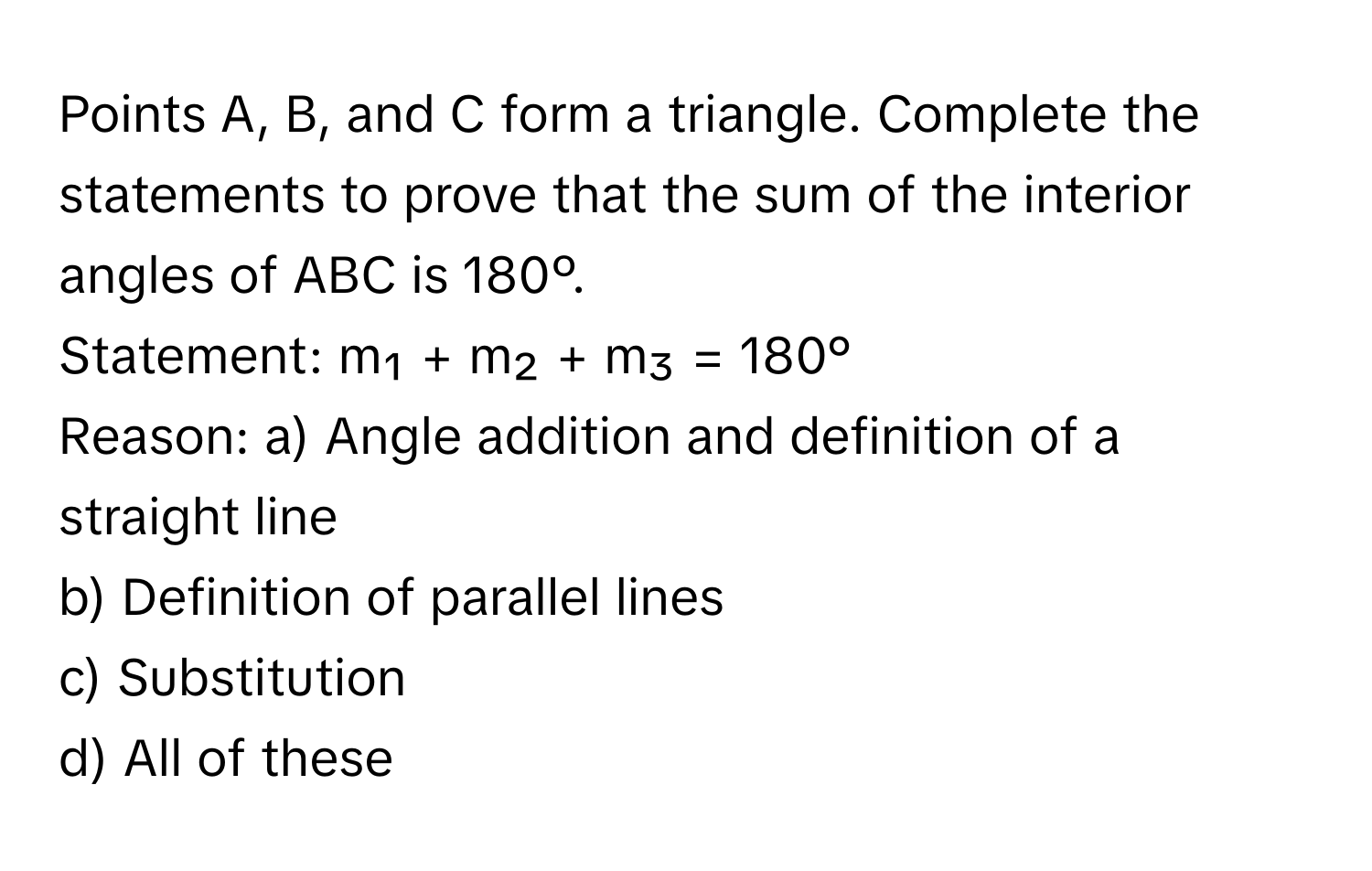 Points A, B, and C form a triangle. Complete the statements to prove that the sum of the interior angles of ABC is 180º.

Statement: m₁ + m₂ + m₃ = 180°
Reason: a) Angle addition and definition of a straight line
b) Definition of parallel lines
c) Substitution
d) All of these