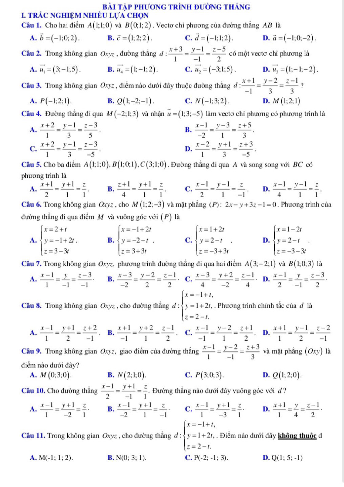 bài tập phương trình đường tháng
I. TRÁC NGHIỆM NHIÈU Lựa ChọN
Câu 1. Cho hai điểm A(1;1;0) và B(0;1;2). Vectơ chỉ phương của đường thắng AB là
A. vector b=(-1;0;2). B. vector c=(1;2;2). C. vector d=(-1;1;2). D. vector a=(-1;0;-2).
Câu 2. Trong không gian Oxyz , đường thắng d: (x+3)/1 = (y-1)/-1 = (z-5)/2  có một vectơ chỉ phương là
A. vector u_1=(3;-1;5). B. vector u_4=(1;-1;2). C. vector u_2=(-3;1;5). D. vector u_3=(1;-1;-2).
Câu 3. Trong không gian Oxyz , điểm nào dưới đây thuộc đường thẳng đ : : (x+1)/-1 = (y-2)/3 = (z-1)/3  ?
A. P(-1;2;1). B. Q(1;-2;-1). C. N(-1;3;2). D. M(1;2;1)
Câu 4. Đường thắng đi qua M(-2;1;3) và nhận vector u=(1;3;-5) làm vectơ chỉ phương có phương trình là
A.  (x+2)/1 = (y-1)/3 = (z-3)/5 .  (x-1)/-2 = (y-3)/1 = (z+5)/3 .
B.
C.  (x+2)/1 = (y-1)/3 = (z-3)/-5 .  (x-2)/1 = (y+1)/3 = (z+3)/-5 .
D.
Câu 5. Cho ba điểm A(1;1;0),B(1;0;1),C(3;1;0). Đường thắng đi qua A và song song với BC có
phương trình là
A.  (x+1)/2 = (y+1)/1 = z/1 . B.  (z+1)/4 = (y+1)/1 = z/1 . C.  (x-1)/2 = (y-1)/1 = z/-1 . D.  (x-1)/4 = (y-1)/1 = z/1 .
Câu 6. Trong không gian Oxyz , cho M(1;2;-3) và mặt phẳng (P) : 2x-y+3z-1=0. Phương trình của
đường thẳng đi qua điểm Mỹ và vuông góc với (P) là
A. beginarrayl x=2+t y=-1+2t. z=3-3tendarray. B. beginarrayl x=-1+2t y=-2-t. z=3+3tendarray. C. beginarrayl x=1+2t y=2-t z=-3+3tendarray. . D. beginarrayl x=1-2t y=2-t z=-3-3tendarray. .
Câu 7. Trong không gian Oxyz, phương trình đường thắng đi qua hai điểm A(3;-2;1) và B(1;0;3) là
A.  (x-1)/1 = y/-1 = (z-3)/-1 · B.  (x-3)/-2 = (y-2)/2 = (z-1)/2  C.  (x-3)/4 = (y+2)/-2 = (z-1)/4 . D.  (x-1)/2 = y/-1 = (z-3)/2 ·
Câu 8. Trong không gian Oxyz , cho đường thắng d : beginarrayl x=-1+t, y=1+2t, z=2-t.endarray.. Phương trình chính tắc của đ là
A.  (x-1)/1 = (y+1)/2 = (z+2)/-1  B.  (x+1)/-1 = (y+2)/1 = (z-1)/2 . C.  (x-1)/-1 = (y-2)/1 = (z+1)/2 . D.  (x+1)/1 = (y-1)/2 = (z-2)/-1 
Câu 9. Trong không gian Oxyz, giao điểm của đường thẳng  (x-1)/1 = (y-2)/-1 = (z+3)/3  và mặt phẳng (Oxy) là
điểm nào dưới đây?
A. M(0;3;0). B. N(2;1;0). C. P(3;0;3). D. Q(1;2;0).
Câu 10, Cho đường thắng  (x-1)/2 = (y+1)/-1 = z/1 . Đường thắng nào dưới đây vuông góc với d ?
A.  (x-1)/1 = (y+1)/-2 = z/1 · B.  (x-1)/-2 = (y+1)/1 = z/-1 · C.  (x-1)/1 = (y+1)/-3 = z/1 · D.  (x+1)/1 = y/4 = (z-1)/2 ·
Câu 11. Trong không gian Oxyz , cho đường thắng d : d:beginarrayl x=-1+t, y=1+2t, z=2-t.endarray.. Điểm nảo dưới đây không thuộc d
A. M(-1;1;2). B. N(0;3;1). C. P(-2;-1;3). D. Q(1;5;-1)