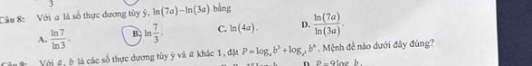 Với a là số thực dương tủy ý, ln (7a)-ln (3a) bằng
A.  ln 7/ln 3 · B. ln  7/3 . C. ln (4a). D.  ln (7a)/ln (3a) . 
Với #, b là các số thực đương tủy ý và # khác 1, đặt P=log _4b^3+log _2b^6. Mệnh đề nào dưới đây đúng?
n P-9looh