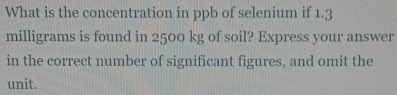 What is the concentration in ppb of selenium if 1.3
milligrams is found in 2500 kg of soil? Express your answer 
in the correct number of significant figures, and omit the 
unit.