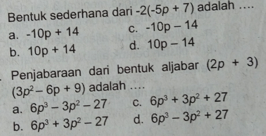 Bentuk sederhana dari -2(-5p+7) adalah ....
a. -10p+14 C. -10p-14
b. 10p+14
d. 10p-14
a Penjabaraan dari bentuk aljabar (2p+3)
(3p^2-6p+9) adalah ....
a. 6p^3-3p^2-27 C. 6p^3+3p^2+27
b. 6p^3+3p^2-27 d. 6p^3-3p^2+27