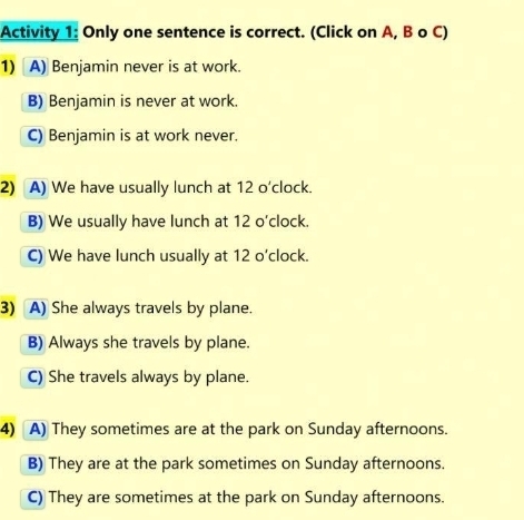 Activity 1: Only one sentence is correct. (Click on A, B o C)
1) A) Benjamin never is at work.
B) Benjamin is never at work.
C) Benjamin is at work never.
2) A) We have usually lunch at 12 o'clock.
B) We usually have lunch at 12 o'clock.
C) We have lunch usually at 12 o’clock.
3) A) She always travels by plane.
B) Always she travels by plane.
C) She travels always by plane.
4) A) They sometimes are at the park on Sunday afternoons.
B) They are at the park sometimes on Sunday afternoons.
C) They are sometimes at the park on Sunday afternoons.