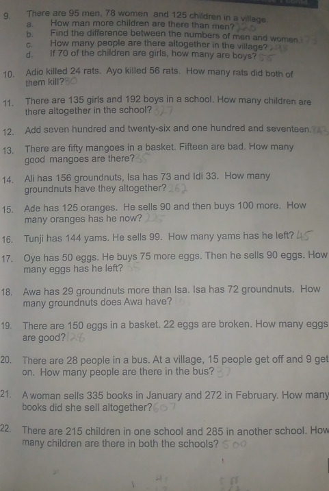 There are 95 men, 78 women and 125 children in a village. 
a. How man more children are there than men? 
b. Find the difference between the numbers of men and women 
c. How many people are there altogether in the village? 
d. If 70 of the children are girls, how many are boys? 
10. Adio killed 24 rats. Ayo killed 56 rats. How many rats did both of 
them kill? 
11. There are 135 girls and 192 boys in a school. How many children are 
there altogether in the school? 
12. Add seven hundred and twenty-six and one hundred and seventeen. 
13. There are fifty mangoes in a basket. Fifteen are bad. How many 
good mangoes are there? 
14. Ali has 156 groundnuts, Isa has 73 and Idi 33. How many 
groundnuts have they altogether? 
15. Ade has 125 oranges. He sells 90 and then buys 100 more. How 
many oranges has he now? 
16. Tunji has 144 yams. He sells 99. How many yams has he left? 
17. Oye has 50 eggs. He buys 75 more eggs. Then he sells 90 eggs. How 
many eggs has he left? 
18. Awa has 29 groundnuts more than Isa. Isa has 72 groundnuts. How 
many groundnuts does Awa have? 
19. There are 150 eggs in a basket. 22 eggs are broken. How many eggs 
are good? 
20. There are 28 people in a bus. At a village, 15 people get off and 9 get 
on. How many people are there in the bus? 
21. A woman sells 335 books in January and 272 in February. How many 
books did she sell altogether? 
22. There are 215 children in one school and 285 in another school. How 
many children are there in both the schools?