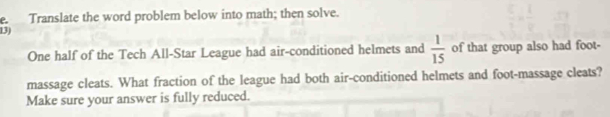 Translate the word problem below into math; then solve. 
13) 
One half of the Tech All-Star League had air-conditioned helmets and  1/15  of that group also had foot- 
massage cleats. What fraction of the league had both air-conditioned helmets and foot-massage cleats? 
Make sure your answer is fully reduced.