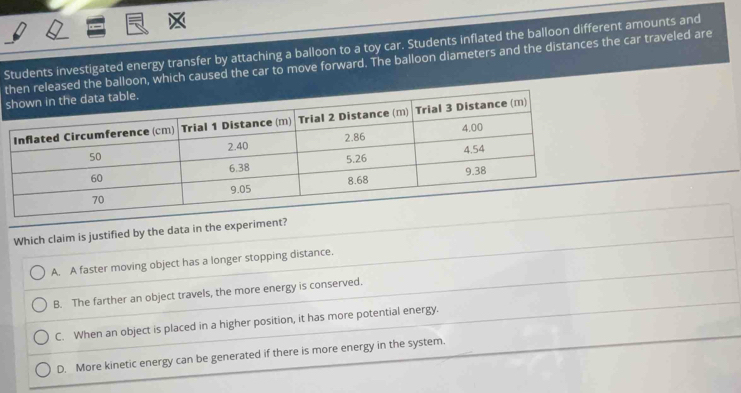 Students investigated energy transfer by attaching a balloon to a toy car. Students inflated the balloon different amounts and
td the balloon, which caused the car to move forward. The balloon diameters and the distances the car traveled are
s
Which claim is justified by the data in the experiment?
A. A faster moving object has a longer stopping distance.
B. The farther an object travels, the more energy is conserved.
C. When an object is placed in a higher position, it has more potential energy.
D. More kinetic energy can be generated if there is more energy in the system.