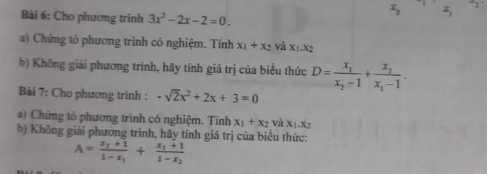 Cho phương trình 3x^2-2x-2=0.
x_2 x_1^(-1 
a) Chứng tỏ phương trình có nghiệm. Tính x_1)+x_2 và X_1.X_2
b) Không giải phương trình, hãy tính giá trị của biểu thức D=frac x_1x_2-1+frac x_2x_1-1. 
Bài 7: Cho phương trình : -sqrt(2)x^2+2x+3=0
a) Chứng tỏ phương trình có nghiệm. Tính x_1+x_2 và X_1.X_2
b) Không giải phương trình, hãy tính giá trị của biểu thức:
A=frac x_2+11-x_1+frac x_1+11-x_2