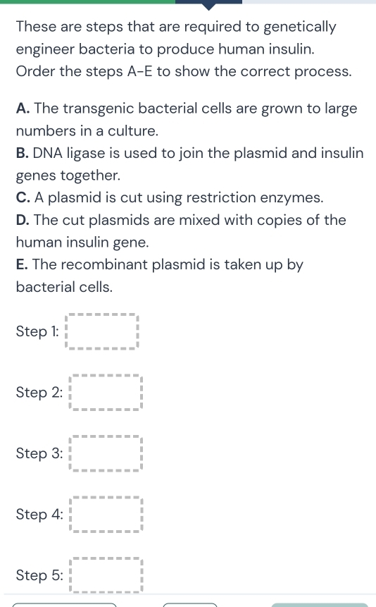 These are steps that are required to genetically
engineer bacteria to produce human insulin.
Order the steps A-E to show the correct process.
A. The transgenic bacterial cells are grown to large
numbers in a culture.
B. DNA ligase is used to join the plasmid and insulin
genes together.
C. A plasmid is cut using restriction enzymes.
D. The cut plasmids are mixed with copies of the
human insulin gene.
E. The recombinant plasmid is taken up by
bacterial cells.
Step 1: □ 
Step 2: □ =□°□^(circ circ)
Step 3: □ =□°□^(circ circ)
Step 4: □°=-∈fty =-=
Step 5: □