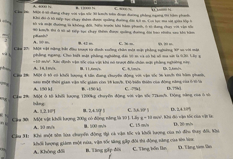 a
A. 4000 N. B. 12000 N. C. 8000 N. D. 16000 N.
Cầu 26: Một ô tô đang chạy với vận tốc 30 km/h trên đoạn đường phẳng ngang thì hãm phanh.
Khi đó ô tô tiếp tục chạy thêm được quãng đường dài 4,0 m. Coi lực ma sát giữa lốp ô
công tô và mặt đường là không đối. Nếu trước khi hãm phanh, ô tô đang chạy với vận tốc
90 km/h thì ô tô sẽ tiếp tục chạy thêm được quãng đường dài bao nhiêu sau khi hãm
· frac (mv_1)^22 phanh?
A. 10 m. B. 42 m. C. 36 m. D. 20 m.
Câu 27: Một vật nặng bắt đầu trượt từ đinh xuống chân một mặt phẳng nghiêng 30° so với mặt
và b phẳng ngang. Cho biết mặt phẳng nghiêng dài 10 m và có hệ số ma sát là 0,20. Lấy g
=10m/s^2. Xác định vận tốc của vật khi nó trượt đến chân mặt phẳng nghiêng này.
phưo A. 14,1m/s. B. 11,6m/s. C. 8,1m/s. D. 2,6m/s.
Câu 28: Một ô tô có khối lượng 4 tấn đang chuyến động với vận tốc 36 km/h thì hãm phanh,
ợng
sau một thời gian vận tốc giảm còn 18 km/h. Độ biến thiên của động năng của ô tô là
A. 150 kJ. B. -150 kJ. C. -75kJ. D. 75kJ.
ng  Cầu 29: Một ô tô khối lượng 1200kg chuyến động với vận tốc 72km/h. Động năng của ô tô
bằng:
A. 1,2.10^5J B. 2,4.10^5J C. 3,6.10^5J D. 2,4.10^4J
g vi
Câu 30: Một vật khối lượng 200g có động năng là 10 J. Lấy g=10m/s^2 *. Khi đó vận tốc của vật là:
n t D. 20 m/s
A. 10 m/s B. 100 m/s C. 15 m/s
Câu 31: Khi một tên lửa chuyến động thì cả vận tốc và khối lượng của nó đều thay đối. Khi
khối lượng giảm một nửa, vận tốc tăng gấp đôi thì động năng của tên lửa:
On A. Không đối B. Tăng gấp đôi C. Tăng bốn lân D. Tăng tám lần