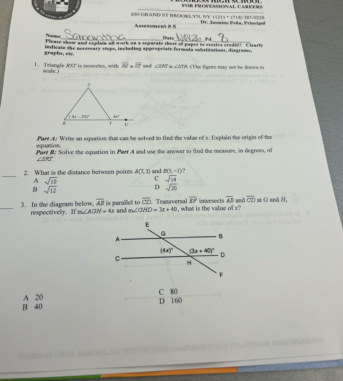 FOR PROFESSIONAL CAREERS
850 GRAND ST BROOKLYN, NY 1121 1 * (718) 387-0228
AS  E
Dr. Jasmine Peña, Principal
Assessment # 5
Name_ Date Pd
Please show and explain all work on a separate sheet of paper to receive credit!! Clearly
indicate the necessary steps, including appropriate formula substitutions, diagrams,
graphs, etc.
1. Triangle RST is isosceles, with overline RS≌ overline ST and ∠ SRT ∠ STR. (The figure may not be drawn to
scale.)
Part A: Write an equation that can be solved to find the value of x. Explain the origin of the
equation.
Part B: Solve the equation in Part A and use the answer to find the measure, in degrees, of
∠ SRT.
_
2. What is the distance between points A(7,3) and B(5,-1) ?
A sqrt(10)
C sqrt(14)
B sqrt(12)
D sqrt(20)
_
3. In the diagram below, overline AB is parallel to overline CD. Transversal overline EF intersects overline AB and overline CD at G and H,
respectively. If m∠ AGH=4x and m∠ GHD=3x+40 , what is the value of x?
C 80
A 20
B 40 D 160