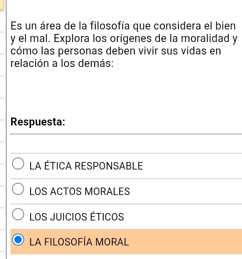 Es un área de la filosofía que considera el bien
y el mal. Explora los orígenes de la moralidad y
cómo las personas deben vivir sus vidas en
relación a los demás:
Respuesta:
La ÉtICa ResponsABLe
LOS ACTOS MORALES
LOS JUICIOS ÉTICOS
LA FILOSOFÍA MORAL