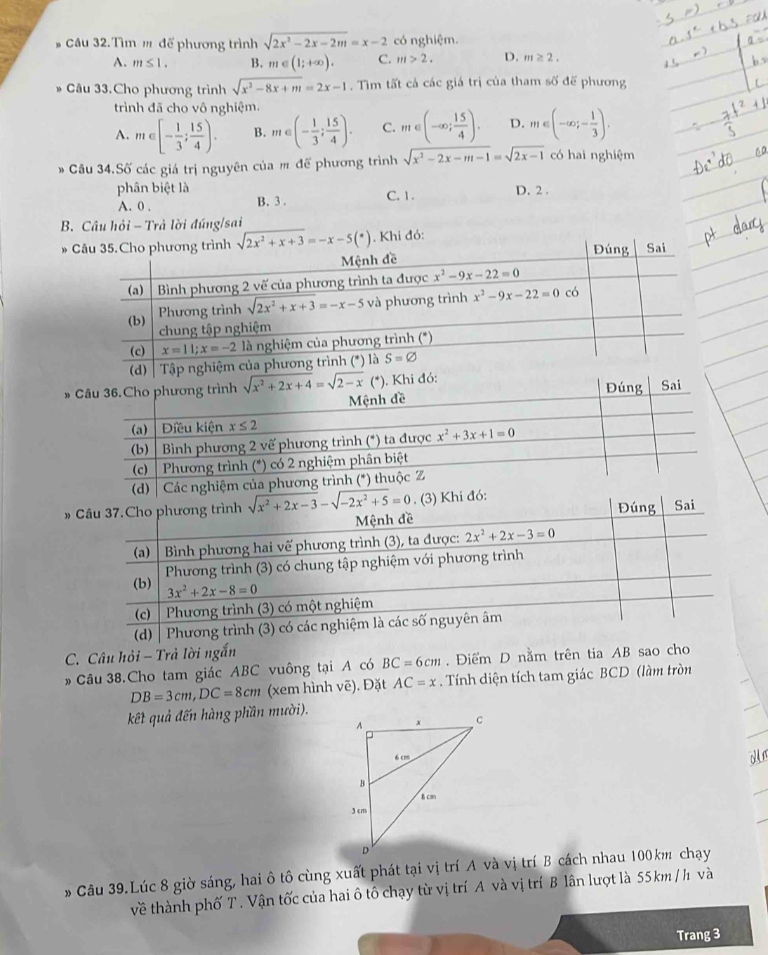 Tìm  để phương trình sqrt(2x^2-2x-2m)=x-2 có nghiệm.
A. m≤ 1. B. m∈ (1;+∈fty ). C. m>2. D. m≥ 2.
Câu 33.Cho phương trình sqrt(x^2-8x+m)=2x-1. Tìm tất cả các giá trị của tham số đế phương
trình đã cho vô nghiệm.
A. m∈ [- 1/3 ; 15/4 ). B. m∈ (- 1/3 ; 15/4 ). C. m∈ (-∈fty ; 15/4 ). D. m∈ (-∈fty ;- 1/3 ).
* Cầu 34.Số các giá trị nguyên của m để phương trình sqrt(x^2-2x-m-1)=sqrt(2x-1) có hai nghiệm
phân biệt là D. 2 .
A. 0 . B. 3 . C. 1 .
B. Câu hỏi - Trả lời đúng/sai
 
»
(d) | 
» Câu 37.Cho phương trình sqrt(x^2+2x-3)-sqrt(-2x^2+5)=0. (3) Khi đó: Đúng Sai
Mệnh đề
(a)  Bình phương hai vế phương trình (3), ta được: 2x^2+2x-3=0
(b)  Phương trình (3) có chung tập nghiệm với phương trình
3x^2+2x-8=0
(c)  Phương trình (3) có một nghiệm
(d)   Phương trình (3) có các nghiệm là các số nguyên âm
C. Câu hỏi - Trả lời ngắn
Câu 38.Cho tam giác ABC vuông tại A có BC=6cm. Điểm D nằm trên tia AB sao cho
DB=3cm,DC=8cm (xem hình vẽ). Đặt AC=x. Tính diện tích tam giác BCD (làm tròn
kết quả đến hàng phần mười).
Un
* Câu 39.Lúc 8 giờ sáng, hai ô tô cùng xuất phát tại vị trí A và vị trí B cách nhau 100km chạy
về thành phố T. Vận tốc của hai ô tô chạy từ vị trí A và vị trí B lân lượt là 55 km / h và
Trang 3