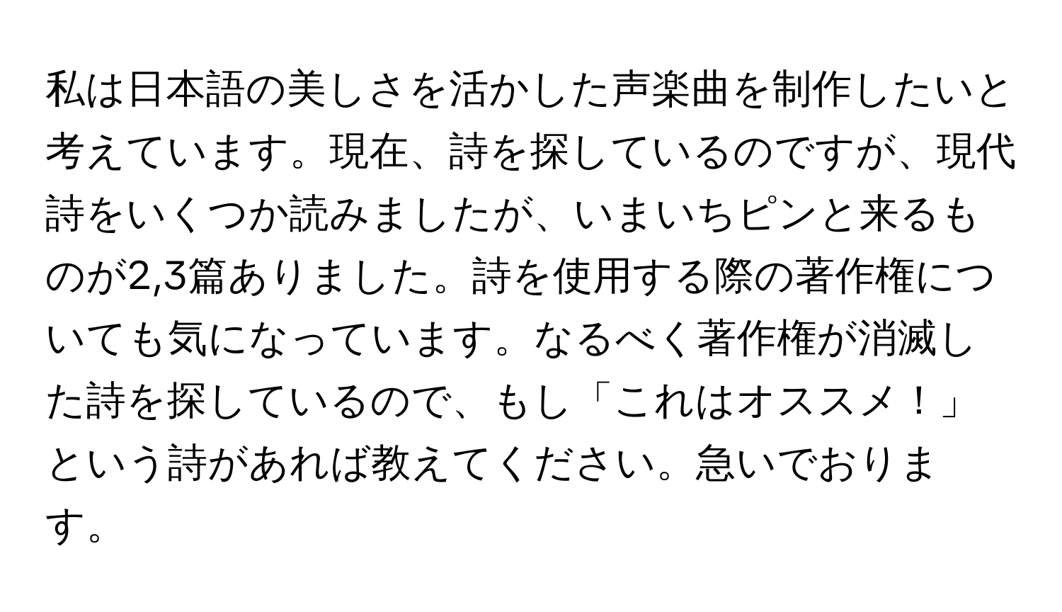 私は日本語の美しさを活かした声楽曲を制作したいと考えています。現在、詩を探しているのですが、現代詩をいくつか読みましたが、いまいちピンと来るものが2,3篇ありました。詩を使用する際の著作権についても気になっています。なるべく著作権が消滅した詩を探しているので、もし「これはオススメ！」という詩があれば教えてください。急いでおります。