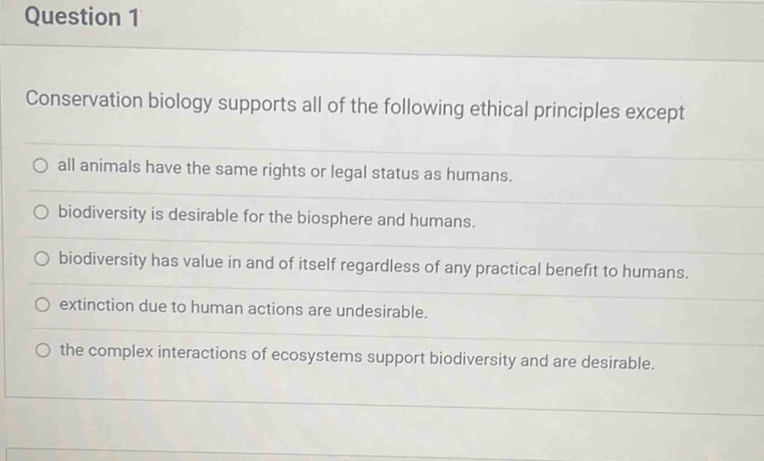 Conservation biology supports all of the following ethical principles except
all animals have the same rights or legal status as humans.
biodiversity is desirable for the biosphere and humans.
biodiversity has value in and of itself regardless of any practical benefit to humans.
extinction due to human actions are undesirable.
the complex interactions of ecosystems support biodiversity and are desirable.