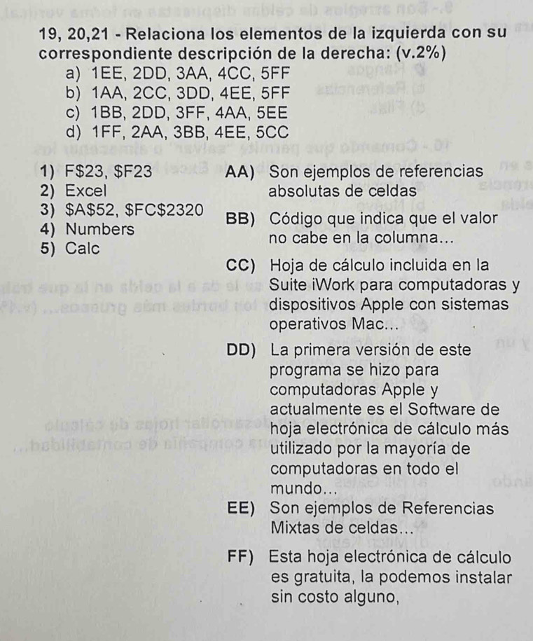 19, 20,21 - Relaciona los elementos de la izquierda con su
correspondiente descripción de la derecha: (v.2%)
a) 1EE, 2DD, 3AA, 4CC, 5FF
b) 1AA, 2CC, 3DD, 4EE, 5FF
c) 1BB, 2DD, 3FF, 4AA, 5EE
d 1FF, 2AA, 3BB, 4EE, 5CC
1) F $23, $F23 AA) Son ejemplos de referencias
2) Excel absolutas de celdas
3) $A $52, $FC $2320 BB) Código que indica que el valor
4) Numbers
no cabe en la columna...
5) Calc
CC) Hoja de cálculo incluida en la
Suite iWork para computadoras y
dispositivos Apple con sistemas
operativos Mac...
DD) La primera versión de este
programa se hizo para
computadoras Apple y
actualmente es el Software de
hoja electrónica de cálculo más
utilizado por la mayoría de
computadoras en todo el
mundo...
EE) Son ejemplos de Referencias
Mixtas de celdas...
FF) Esta hoja electrónica de cálculo
es gratuita, la podemos instalar
sin costo alguno,