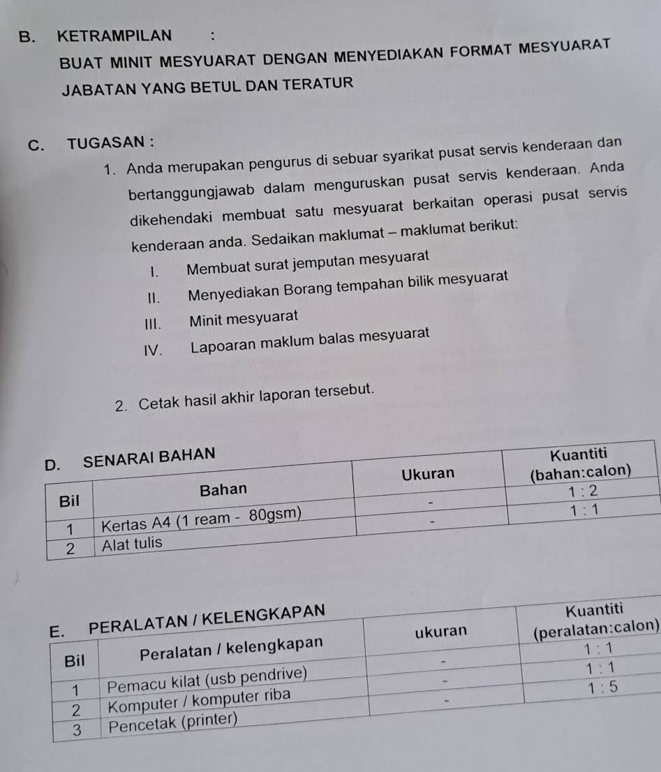 KETRAMPILAN :
BUAT MINIT MESYUARAT DENGAN MENYEDIAKAN FORMAT MESYUARAT
JABATAN YANG BETUL DAN TERATUR
C. TUGASAN :
1. Anda merupakan pengurus di sebuar syarikat pusat servis kenderaan dan
bertanggungjawab dalam menguruskan pusat servis kenderaan. Anda
dikehendaki membuat satu mesyuarat berkaitan operasi pusat servis
kenderaan anda. Sedaikan maklumat - maklumat berikut:
I. Membuat surat jemputan mesyuarat
II. Menyediakan Borang tempahan bilik mesyuarat
III. Minit mesyuarat
IV. Lapoaran maklum balas mesyuarat
2. Cetak hasil akhir laporan tersebut.
)