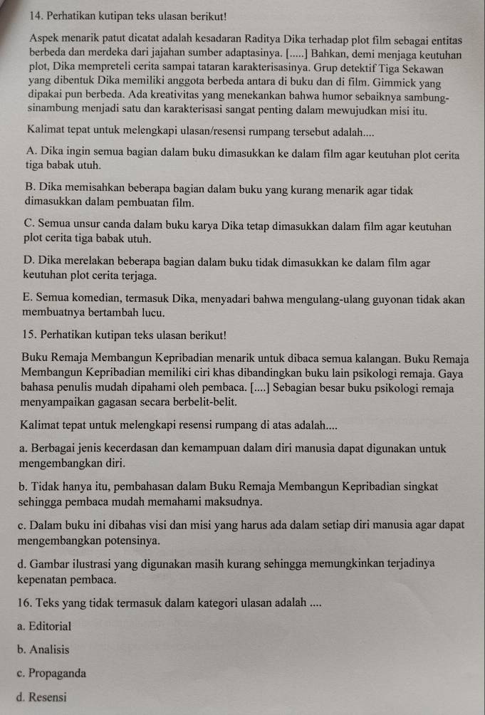 Perhatikan kutipan teks ulasan berikut!
Aspek menarik patut dicatat adalah kesadaran Raditya Dika terhadap plot film sebagai entitas
berbeda dan merdeka dari jajahan sumber adaptasinya. [.....] Bahkan, demi menjaga keutuhan
plot, Dika mempreteli cerita sampai tataran karakterisasinya. Grup detektif Tiga Sekawan
yang dibentuk Dika memiliki anggota berbeda antara di buku dan di film. Gimmick yang
dipakai pun berbeda. Ada kreativitas yang menekankan bahwa humor sebaiknya sambung-
sinambung menjadi satu dan karakterisasi sangat penting dalam mewujudkan misi itu.
Kalimat tepat untuk melengkapi ulasan/resensi rumpang tersebut adalah....
A. Dika ingin semua bagian dalam buku dimasukkan ke dalam film agar keutuhan plot cerita
tiga babak utuh.
B. Dika memisahkan beberapa bagian dalam buku yang kurang menarik agar tidak
dimasukkan dalam pembuatan film.
C. Semua unsur canda dalam buku karya Dika tetap dimasukkan dalam film agar keutuhan
plot cerita tiga babak utuh.
D. Dika merelakan beberapa bagian dalam buku tidak dimasukkan ke dalam film agar
keutuhan plot cerita terjaga.
E. Semua komedian, termasuk Dika, menyadari bahwa mengulang-ulang guyonan tidak akan
membuatnya bertambah lucu.
15. Perhatikan kutipan teks ulasan berikut!
Buku Remaja Membangun Kepribadian menarik untuk dibaca semua kalangan. Buku Remaja
Membangun Kepribadian memiliki ciri khas dibandingkan buku lain psikologi remaja. Gaya
bahasa penulis mudah dipahami oleh pembaca. [....] Sebagian besar buku psikologi remaja
menyampaikan gagasan secara berbelit-belit.
Kalimat tepat untuk melengkapi resensi rumpang di atas adalah....
a. Berbagai jenis kecerdasan dan kemampuan dalam diri manusia dapat digunakan untuk
mengembangkan diri.
b. Tidak hanya itu, pembahasan dalam Buku Remaja Membangun Kepribadian singkat
sehingga pembaca mudah memahami maksudnya.
c. Dalam buku ini dibahas visi dan misi yang harus ada dalam setiap diri manusia agar dapat
mengembangkan potensinya.
d. Gambar ilustrasi yang digunakan masih kurang sehingga memungkinkan terjadinya
kepenatan pembaca.
16. Teks yang tidak termasuk dalam kategori ulasan adalah ....
a. Editorial
b. Analisis
c. Propaganda
d. Resensi