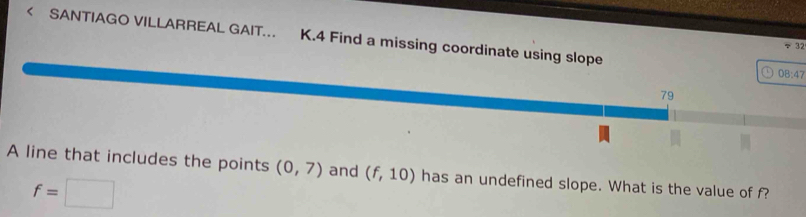 < SANTIAGO VILLARREAL GAIT.. K.4 Find a missing coordinate using slope 
÷ 32
08:47
79 
A line that includes the points (0,7) and (f,10) has an undefined slope. What is the value of f?
f=□